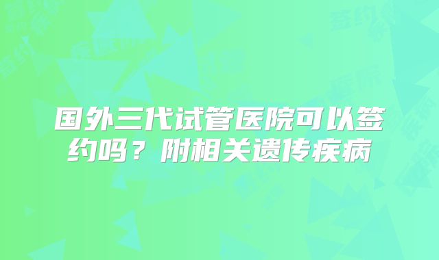 国外三代试管医院可以签约吗？附相关遗传疾病