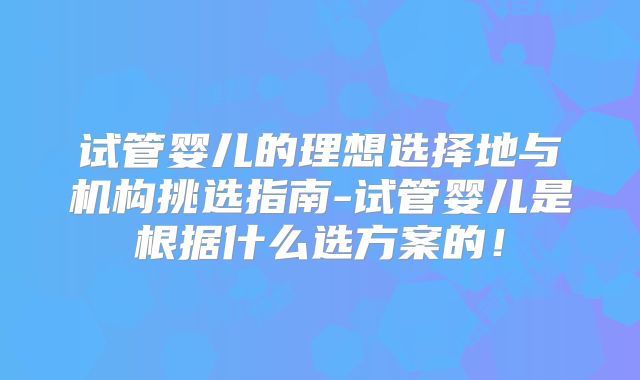 试管婴儿的理想选择地与机构挑选指南-试管婴儿是根据什么选方案的！