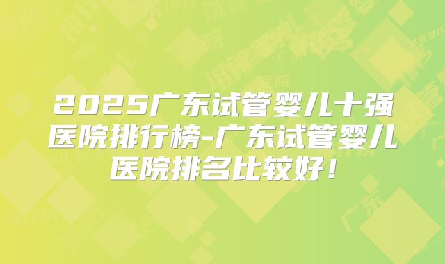 2025广东试管婴儿十强医院排行榜-广东试管婴儿医院排名比较好!
