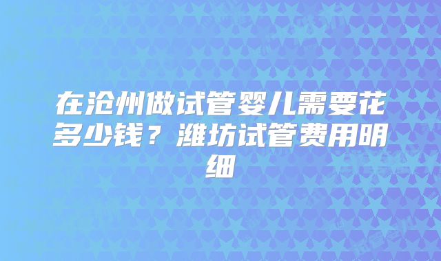 在沧州做试管婴儿需要花多少钱？潍坊试管费用明细