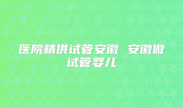 医院精供试管安徽 安徽做试管婴儿
