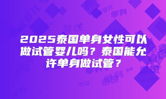 2025泰国单身女性可以做试管婴儿吗？泰国能允许单身做试管？