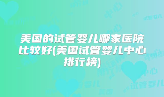 美国的试管婴儿哪家医院比较好(美国试管婴儿中心排行榜)