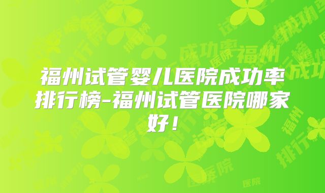 福州试管婴儿医院成功率排行榜-福州试管医院哪家好!