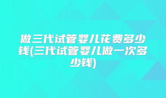做三代试管婴儿花费多少钱(三代试管婴儿做一次多少钱)