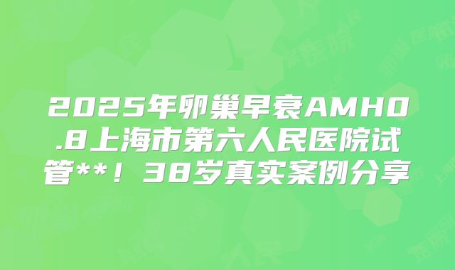 2025年卵巢早衰AMH0.8上海市第六人民医院试管**！38岁真实案例分享