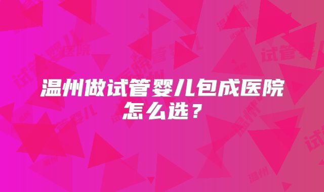 温州做试管婴儿包成医院怎么选？