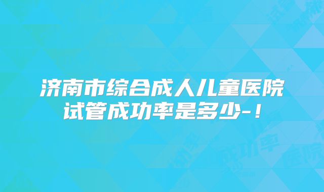济南市综合成人儿童医院试管成功率是多少-！