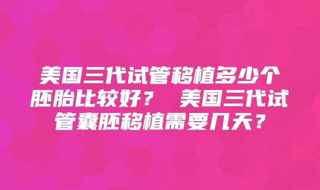 美国三代试管移植多少个胚胎比较好？ 美国三代试管囊胚移植需要几天？