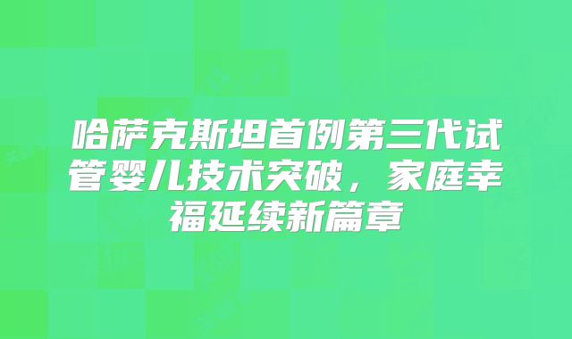 哈萨克斯坦首例第三代试管婴儿技术突破，家庭幸福延续新篇章