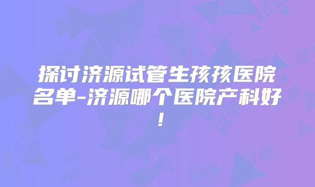 探讨济源试管生孩孩医院名单-济源哪个医院产科好！
