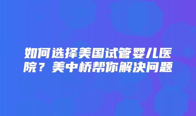 如何选择美国试管婴儿医院?美中桥帮你解决问题
