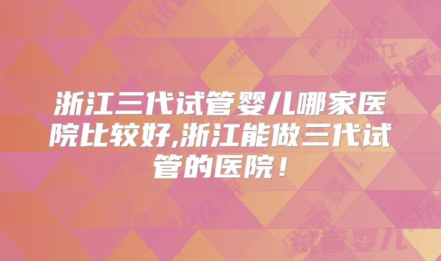 浙江三代试管婴儿哪家医院比较好,浙江能做三代试管的医院！