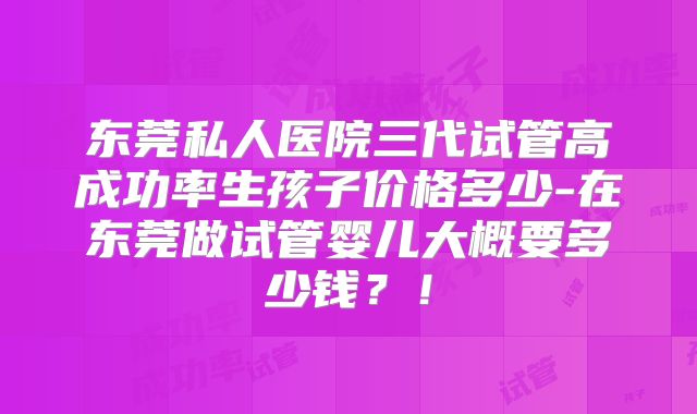 东莞私人医院三代试管高成功率生孩子价格多少-在东莞做试管婴儿大概要多少钱?!