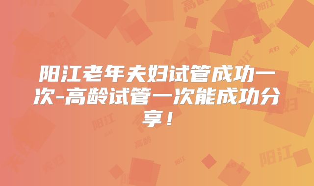 阳江老年夫妇试管成功一次-高龄试管一次能成功分享！