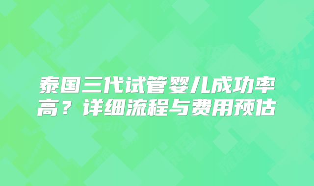 泰国三代试管婴儿成功率高？详细流程与费用预估