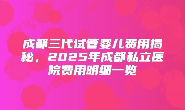 成都三代试管婴儿费用揭秘,2025年成都私立医院费用明细一览