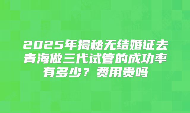 2025年揭秘无结婚证去青海做三代试管的成功率有多少？费用贵吗