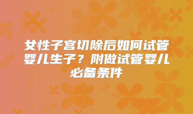女性子宫切除后如何试管婴儿生子？附做试管婴儿必备条件