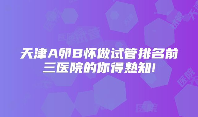 天津A卵B怀做试管排名前三医院的你得熟知!