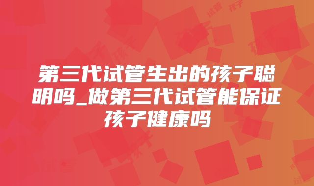 第三代试管生出的孩子聪明吗_做第三代试管能保证孩子健康吗