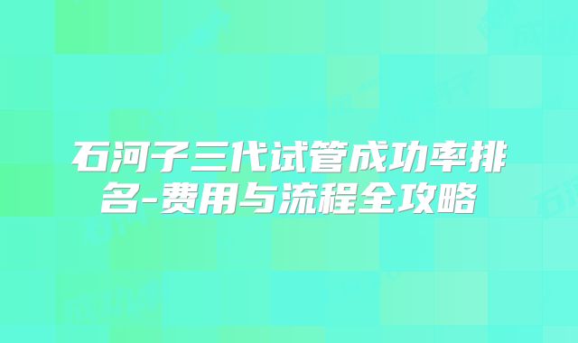 石河子三代试管成功率排名-费用与流程全攻略