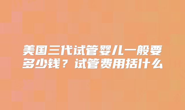 美国三代试管婴儿一般要多少钱?试管费用括什么