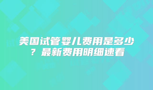 美国试管婴儿费用是多少？最新费用明细速看