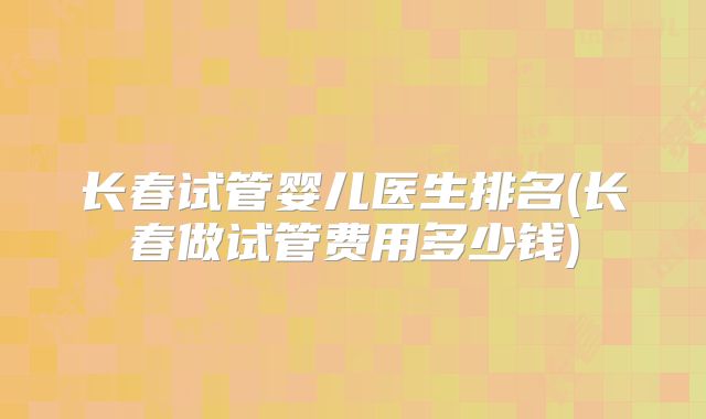 长春试管婴儿医生排名(长春做试管费用多少钱)
