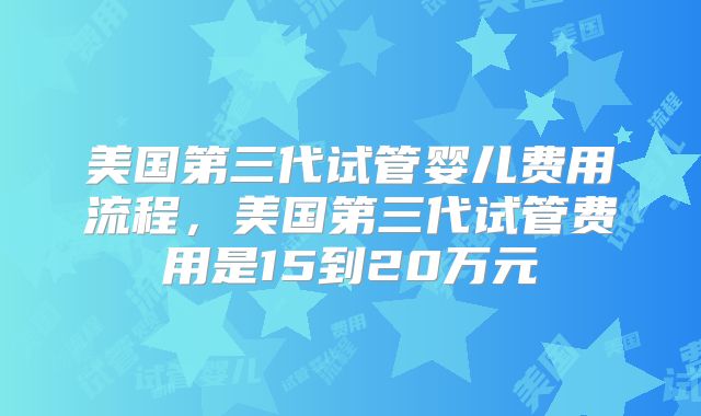 美国第三代试管婴儿费用流程，美国第三代试管费用是15到20万元