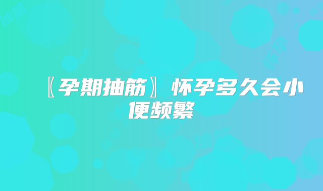 〖孕期抽筋〗怀孕多久会小便频繁
