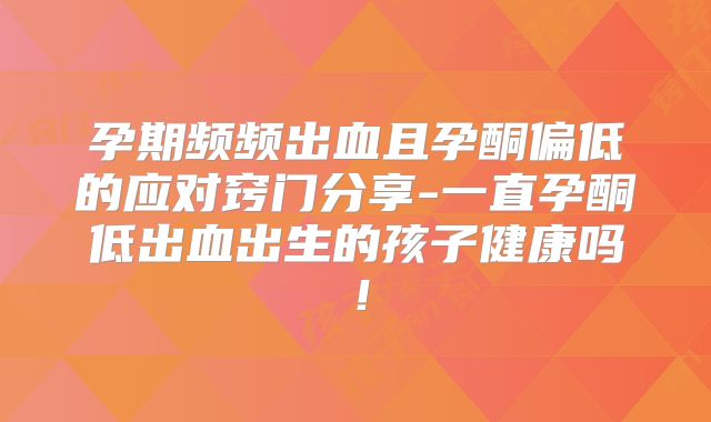 孕期频频出血且孕酮偏低的应对窍门分享-一直孕酮低出血出生的孩子健康吗!