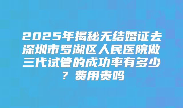 2025年揭秘无结婚证去深圳市罗湖区人民医院做三代试管的成功率有多少？费用贵吗