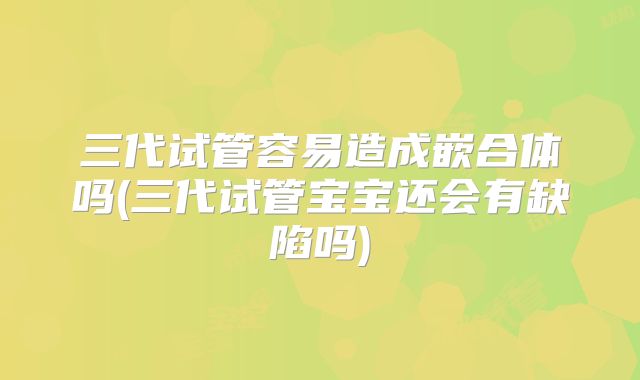 三代试管容易造成嵌合体吗(三代试管宝宝还会有缺陷吗)