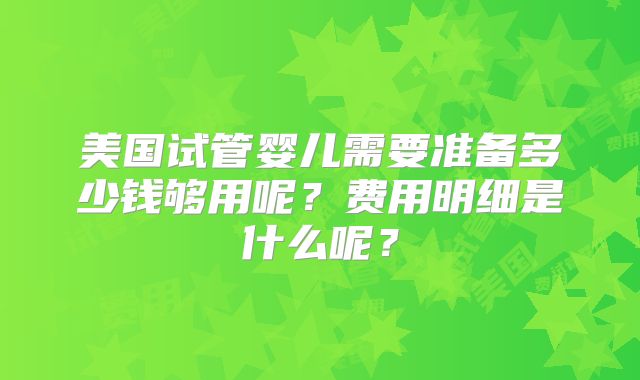 美国试管婴儿需要准备多少钱够用呢?费用明细是什么呢?
