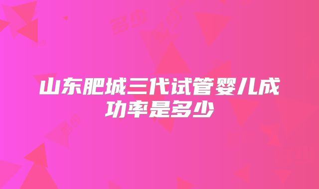 山东肥城三代试管婴儿成功率是多少
