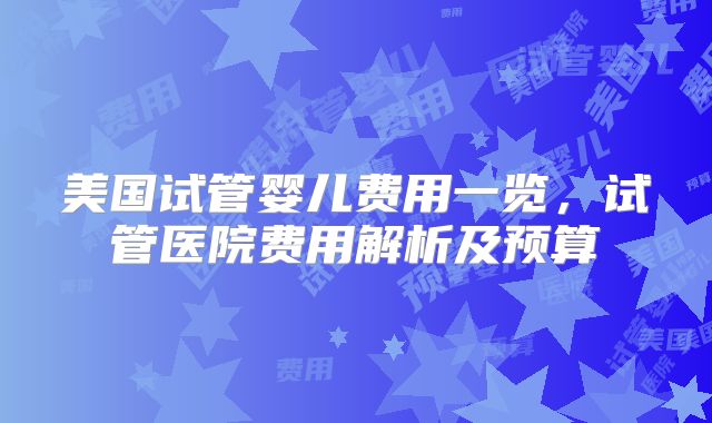 美国试管婴儿费用一览，试管医院费用解析及预算