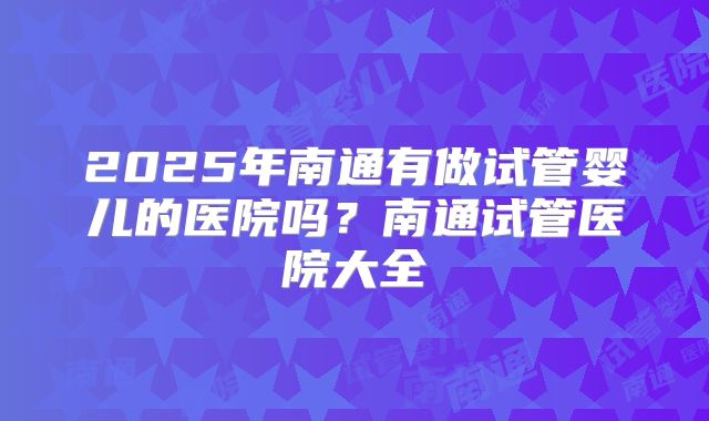 2025年南通有做试管婴儿的医院吗？南通试管医院大全