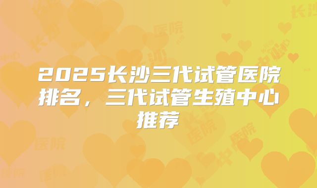 2025长沙三代试管医院排名，三代试管生殖中心推荐