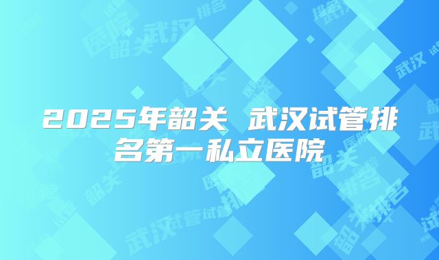 2025年韶关 武汉试管排名第一私立医院