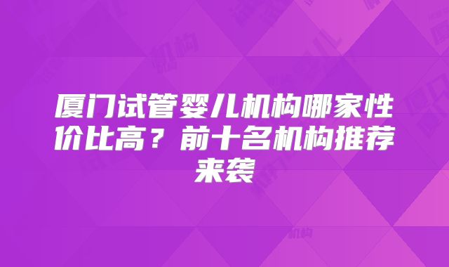 厦门试管婴儿机构哪家性价比高？前十名机构推荐来袭