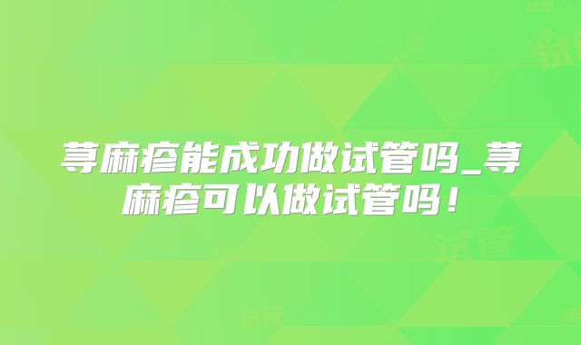 荨麻疹能成功做试管吗_荨麻疹可以做试管吗！