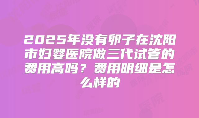 2025年没有卵子在沈阳市妇婴医院做三代试管的费用高吗？费用明细是怎么样的