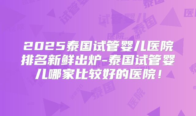 2025泰国试管婴儿医院排名新鲜出炉-泰国试管婴儿哪家比较好的医院！