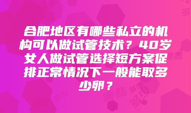 合肥地区有哪些私立的机构可以做试管技术？40岁女人做试管选择短方案促排正常情况下一般能取多少卵？