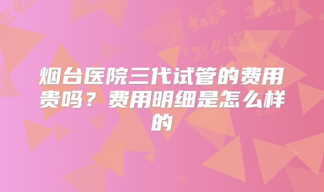 烟台医院三代试管的费用贵吗？费用明细是怎么样的