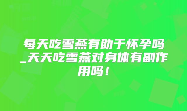 每天吃雪燕有助于怀孕吗_天天吃雪燕对身体有副作用吗!