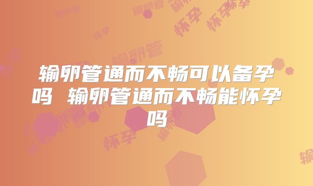 输卵管通而不畅可以备孕吗 输卵管通而不畅能怀孕吗