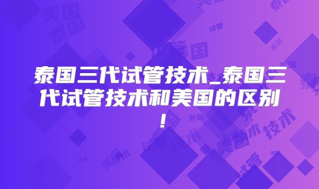 泰国三代试管技术_泰国三代试管技术和美国的区别！