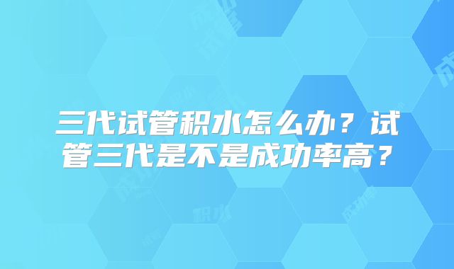 三代试管积水怎么办？试管三代是不是成功率高？